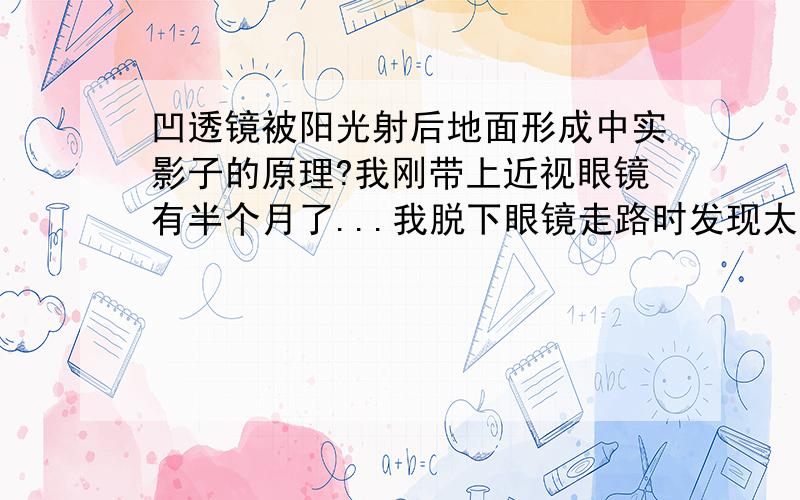 凹透镜被阳光射后地面形成中实影子的原理?我刚带上近视眼镜有半个月了...我脱下眼镜走路时发现太阳光射过透明的近视眼镜地面上产生了影子影子并不是中空的而是像墨镜一样中实的!想