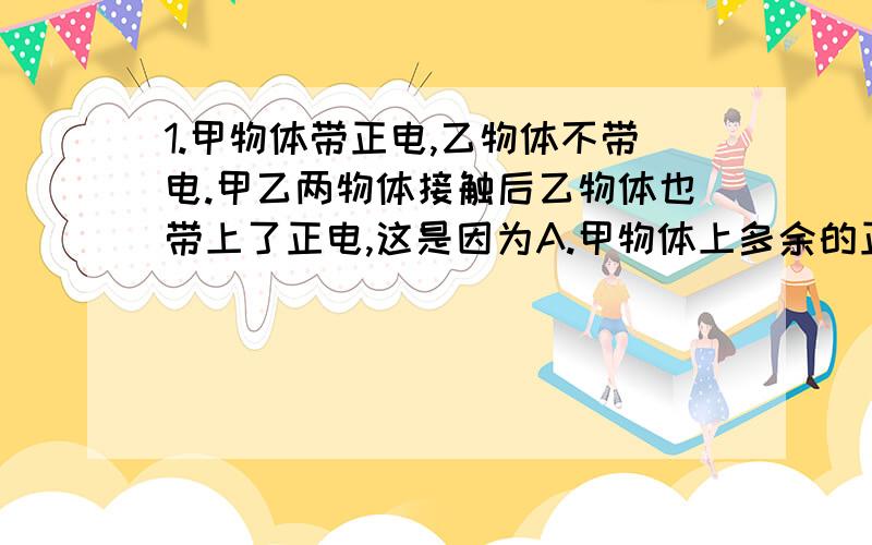 1.甲物体带正电,乙物体不带电.甲乙两物体接触后乙物体也带上了正电,这是因为A.甲物体上多余的正电荷转移到乙物体上B.乙物体上多余的电子转移到甲物体上C.乙物体上部分电子转移到甲物