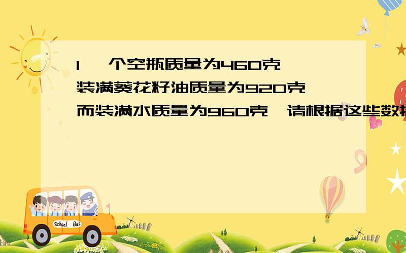 1 一个空瓶质量为460克,装满葵花籽油质量为920克,而装满水质量为960克,请根据这些数据求出葵花籽的密度.2 一个瓶子质量为20 克,装满水后质量为100克,装满酒精质量为180克,这种酒精是否是纯