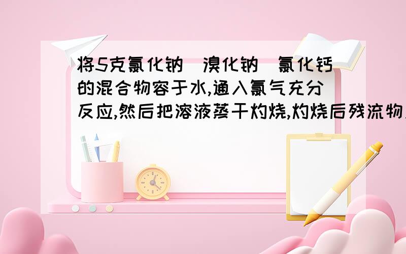 将5克氯化钠．溴化钠．氯化钙的混合物容于水,通入氯气充分反应,然后把溶液蒸干灼烧,灼烧后残流物质量为4．914克．将此残流物再容于水,并加入适量的碳酸钠溶液,所得沉淀干燥后为0．27克