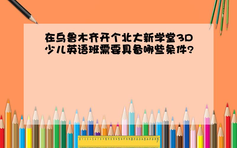 在乌鲁木齐开个北大新学堂3D少儿英语班需要具备哪些条件?