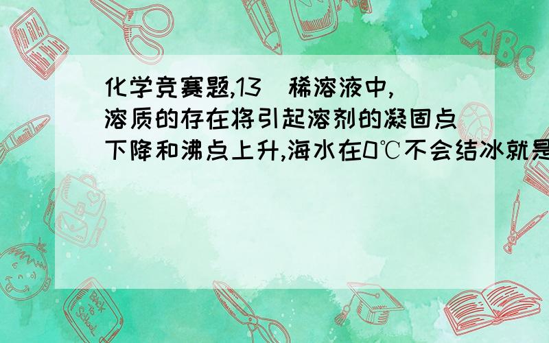 化学竞赛题,13．稀溶液中,溶质的存在将引起溶剂的凝固点下降和沸点上升,海水在0℃不会结冰就是这个道理.凝固点下降的程度与溶质的分子数有关,而与溶质是何种物质无关.当溶剂的量确定