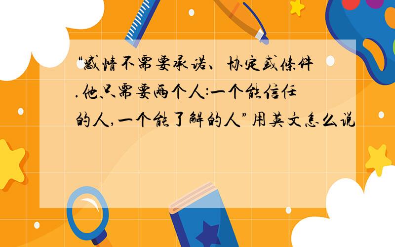 “感情不需要承诺、协定或条件.他只需要两个人:一个能信任的人,一个能了解的人”用英文怎么说