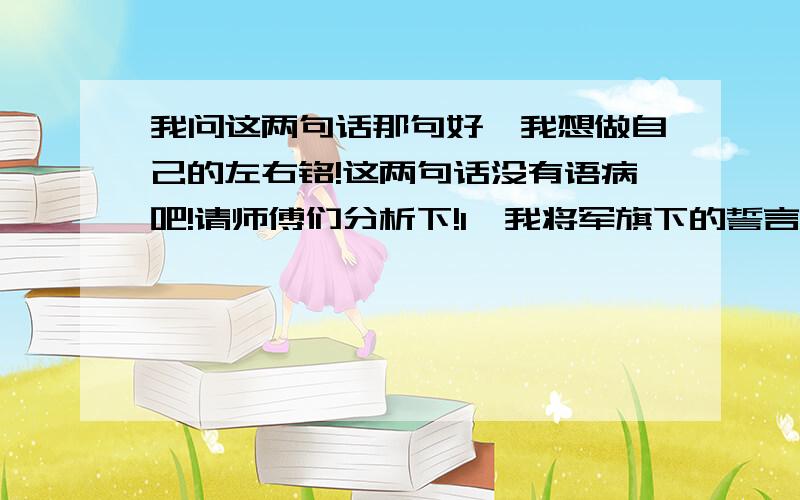 我问这两句话那句好,我想做自己的左右铭!这两句话没有语病吧!请师傅们分析下!1,我将军旗下的誓言铭记于心.2,我将铭记军旗下的誓言.