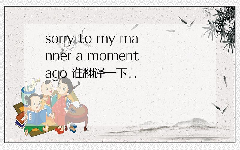 sorry to my manner a moment ago 谁翻译一下..