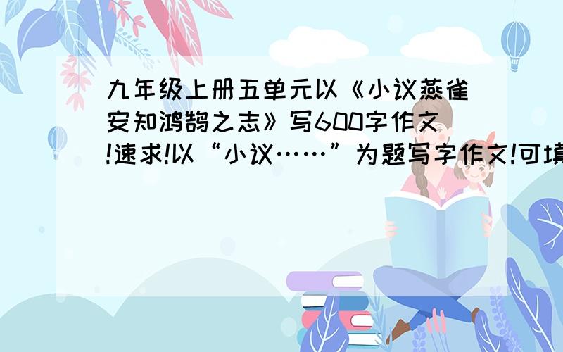 九年级上册五单元以《小议燕雀安知鸿鹄之志》写600字作文!速求!以“小议……”为题写字作文!可填“燕雀安知鸿鹄之志”“不足外人道也”