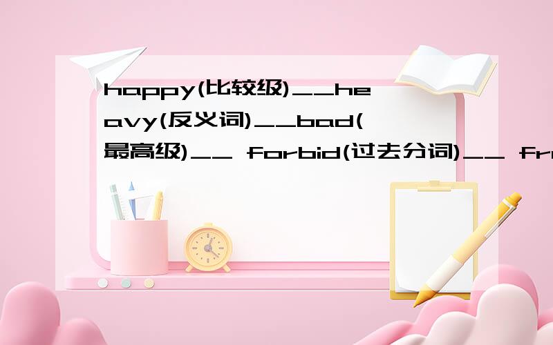 happy(比较级)__heavy(反义词)__bad(最高级)__ forbid(过去分词)__ froze(原型)__填空