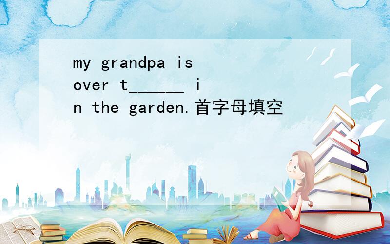 my grandpa is over t______ in the garden.首字母填空