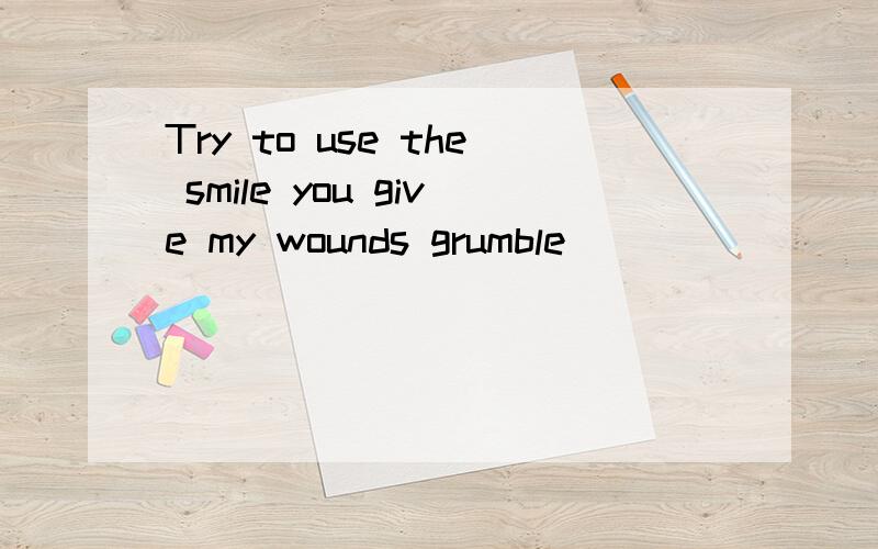 Try to use the smile you give my wounds grumble