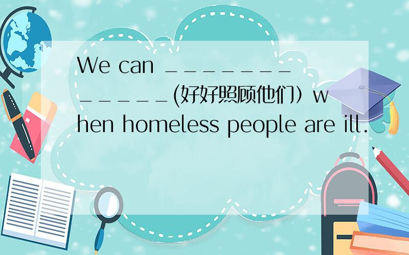 We can ____________(好好照顾他们）when homeless people are ill.