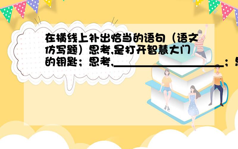 在横线上补出恰当的语句（语文仿写题）思考,是打开智慧大门的钥匙；思考,＿＿＿＿＿＿＿＿＿＿；思考,＿＿＿＿＿＿＿＿＿＿.