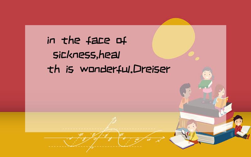 in the face of sickness,health is wonderful.Dreiser