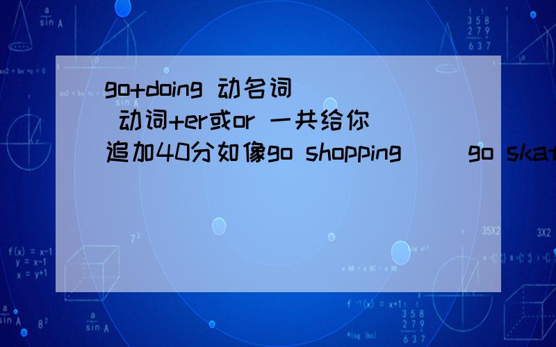 go+doing 动名词   动词+er或or 一共给你追加40分如像go shopping     go skatebording    一类的词越多越好 谢谢还有 动词+er或or如work worker       越多越好少于20不给分 多的再加20 分