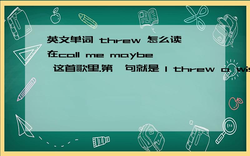 英文单词 threw 怎么读在call me maybe 这首歌里.第一句就是 I threw a wish in the well 可我怎么听怎么觉得threw读音奇怪,不是音译成差不多是 驶入 可我听到的threw被读成the的音