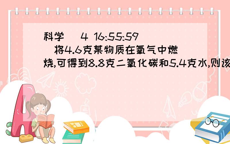 科学 (4 16:55:59)将4.6克某物质在氧气中燃烧,可得到8.8克二氧化碳和5.4克水,则该物质中（          ）A.一定有碳、氢、氧三种元素      