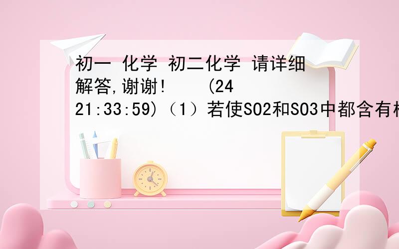 初一 化学 初二化学 请详细解答,谢谢!    (24 21:33:59)（1）若使SO2和SO3中都含有相同质量的氧元素,则SO2和SO3的质量比是?分子个数比为?（2）相同质量的SO2和SO3中,SO2和SO3的分子个数比为?