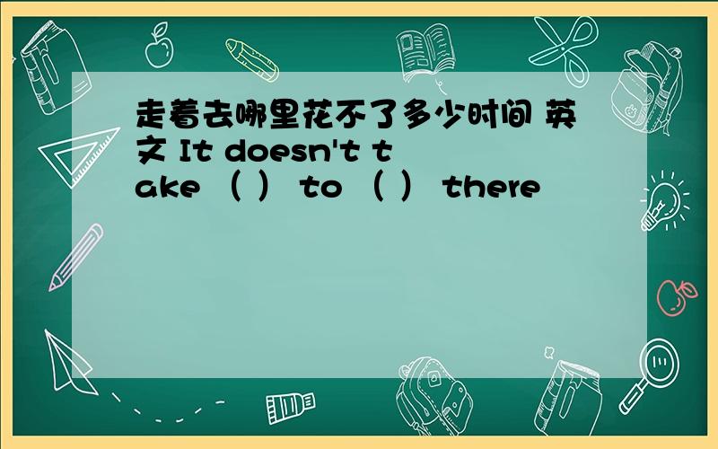 走着去哪里花不了多少时间 英文 It doesn't take （ ） to （ ） there