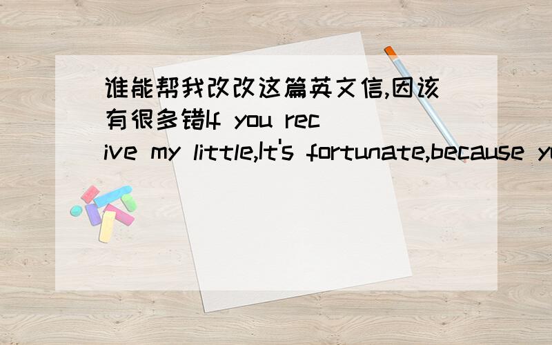 谁能帮我改改这篇英文信,因该有很多错If you recive my little,It's fortunate,because you didn't leave me your class number ,You just gave me your gamertag for PS3 ,but I don't have a PS3,I just have a PSP,besides I seldom play video gam