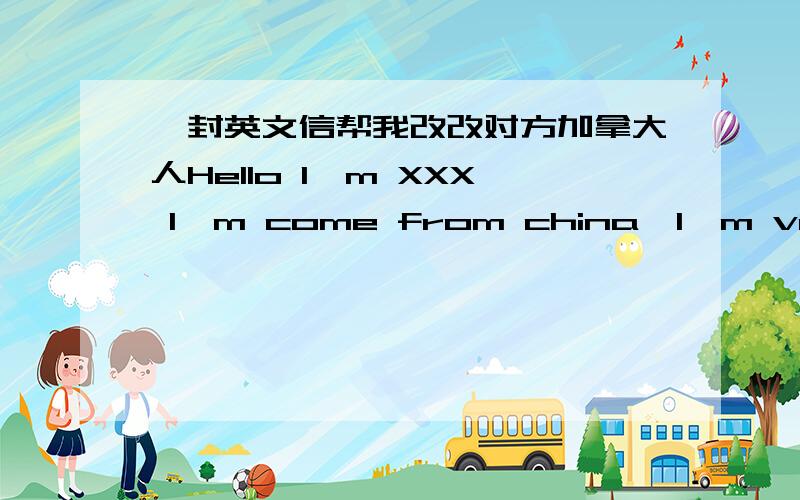 一封英文信帮我改改对方加拿大人Hello I'm XXX I'm come from china,I'm very happy to go to your country.Your name is XXX?My English name is David,you like play games right?I also like it,it can make me be happy,and my favourite music is E