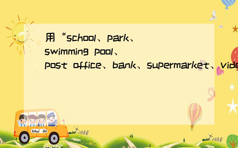 用“school、park、swimming pool、post office、bank、supermarket、video arcade、library”写一篇短文不用全用上,尽量字数少点,越少越好啊