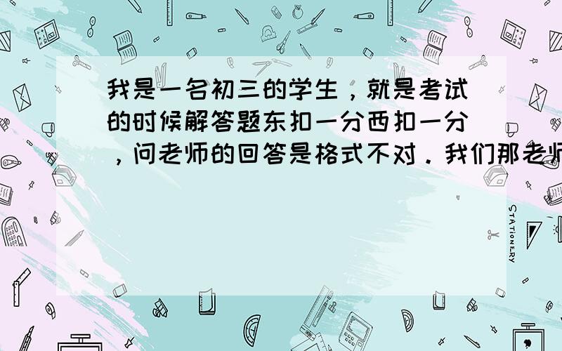 我是一名初三的学生，就是考试的时候解答题东扣一分西扣一分，问老师的回答是格式不对。我们那老师讲课的格式没个准，教的也不是很好。这种数学解答题的格式应该注意什么（一道题