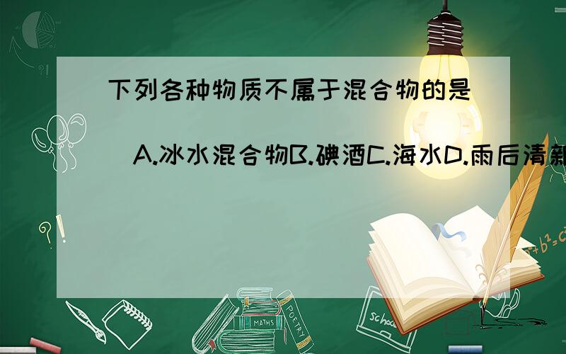 下列各种物质不属于混合物的是(   )A.冰水混合物B.碘酒C.海水D.雨后清新的空气