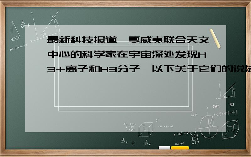 最新科技报道,夏威夷联合天文中心的科学家在宇宙深处发现H3+离子和H3分子,以下关于它们的说法不正确的是（　　）A．H3+和H3都含有氢元素B．H3是化合物C．一个H3+中含有2个电子D．一个H3中