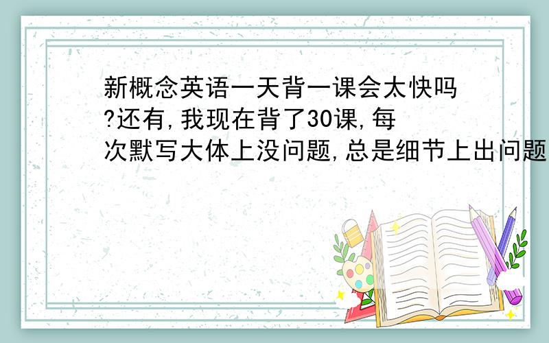 新概念英语一天背一课会太快吗?还有,我现在背了30课,每次默写大体上没问题,总是细节上出问题,例如冠词写错,或者该加s没加,是不是我以前背的都白费了?