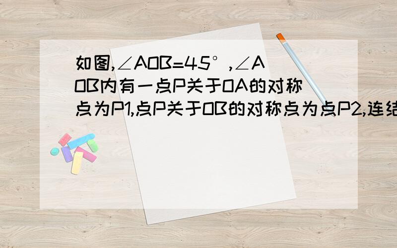 如图,∠AOB=45°,∠AOB内有一点P关于OA的对称点为P1,点P关于OB的对称点为点P2,连结P1P2,分别交OA、OB于点Q、R,并且P1P2=10cm.求：（1）△PQR的周长（2）∠P1OP2的度数