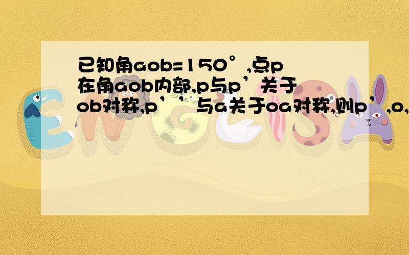 已知角aob=150°,点p在角aob内部,p与p’关于ob对称,p’’与a关于oa对称,则p’,o,p’’构成的三角形是?