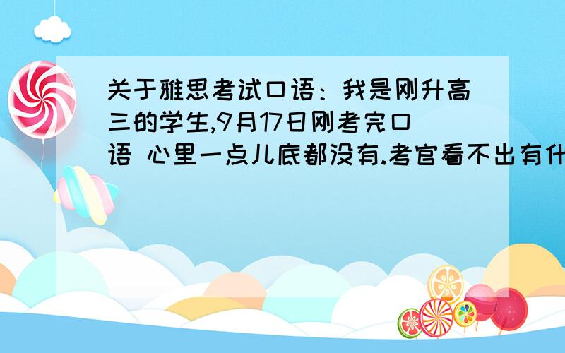 关于雅思考试口语：我是刚升高三的学生,9月17日刚考完口语 心里一点儿底都没有.考官看不出有什么表情,只是到最后我说：It's my first time to take the IELTS examination,a little bit nervous.考官说：I hop