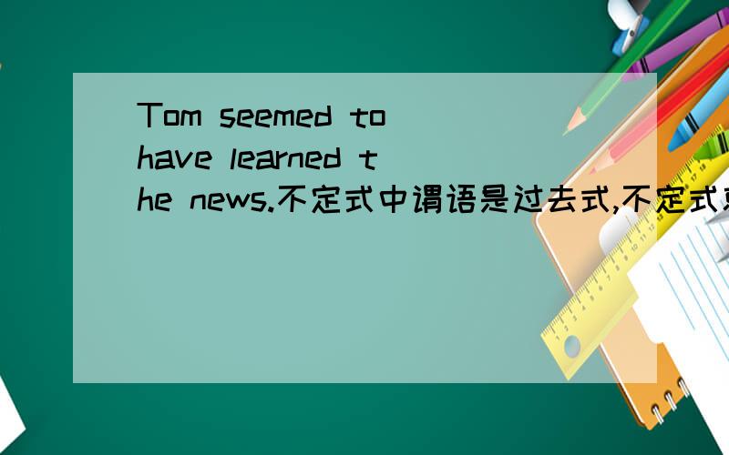 Tom seemed to have learned the news.不定式中谓语是过去式,不定式就用完成时对吗