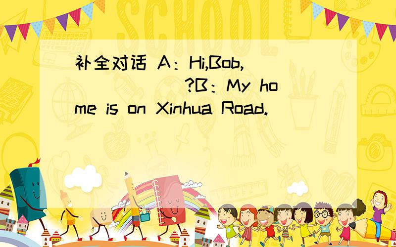 补全对话 A：Hi,Bob,＿＿＿＿＿＿?B：My home is on Xinhua Road.