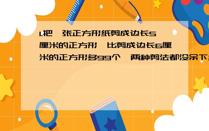 1.把一张正方形纸剪成边长5厘米的正方形,比剪成边长6厘米的正方形多99个,两种剪法都没余下纸片.原正方形面积多少平方厘米?2.小刚每分钟吹一次肥皂泡,一次吹100个.肥皂泡吹出后,一分钟后