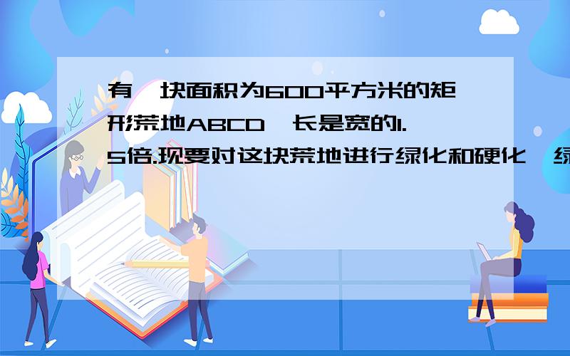 有一块面积为600平方米的矩形荒地ABCD,长是宽的1.5倍.现要对这块荒地进行绿化和硬化,绿地面积为矩形ABCD现要对这块荒地进行绿化和硬化,绿地面积为矩形ABCD面积的四分之一.某同学有如下设