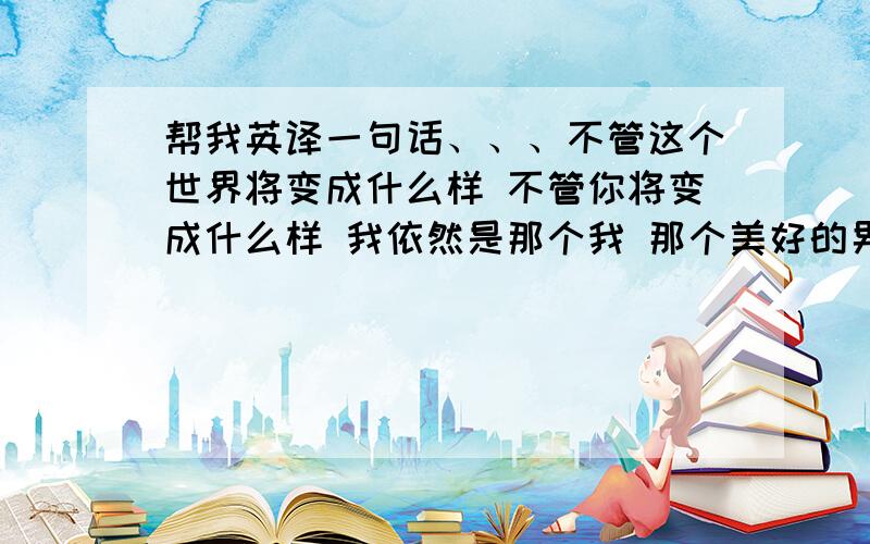 帮我英译一句话、、、不管这个世界将变成什么样 不管你将变成什么样 我依然是那个我 那个美好的男孩 (下面是我的菜鸟版本) whatever the world will be ,whatever you will become ,i am still the boy who ever