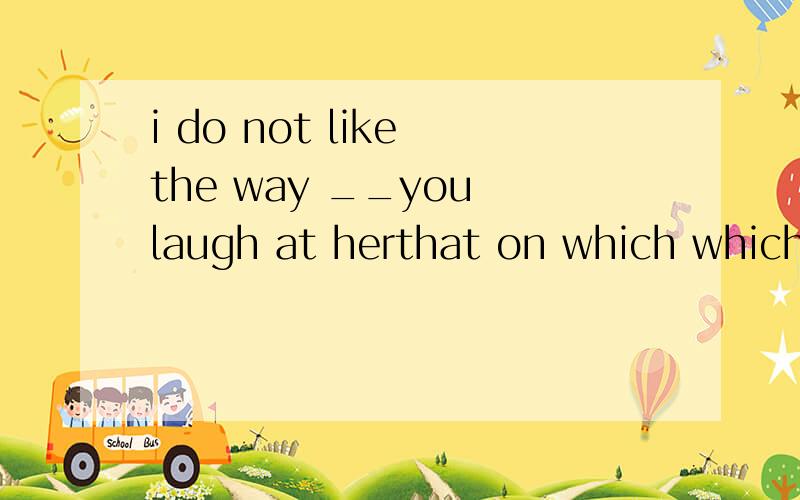 i do not like the way __you laugh at herthat on which which as