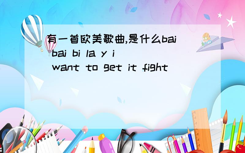 有一首欧美歌曲,是什么bai bai bi la y i want to get it fight