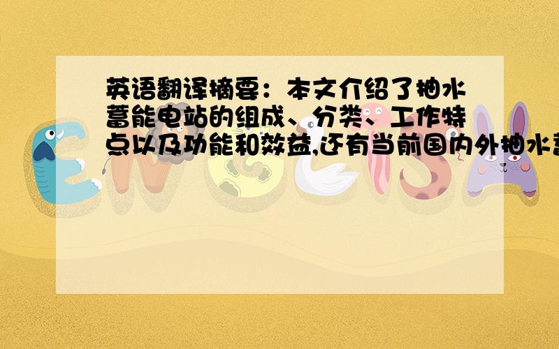 英语翻译摘要：本文介绍了抽水蓄能电站的组成、分类、工作特点以及功能和效益,还有当前国内外抽水蓄能技术发展的现状以及未来的发展趋势.认为未来抽水蓄能技术将向着水头越来越高,