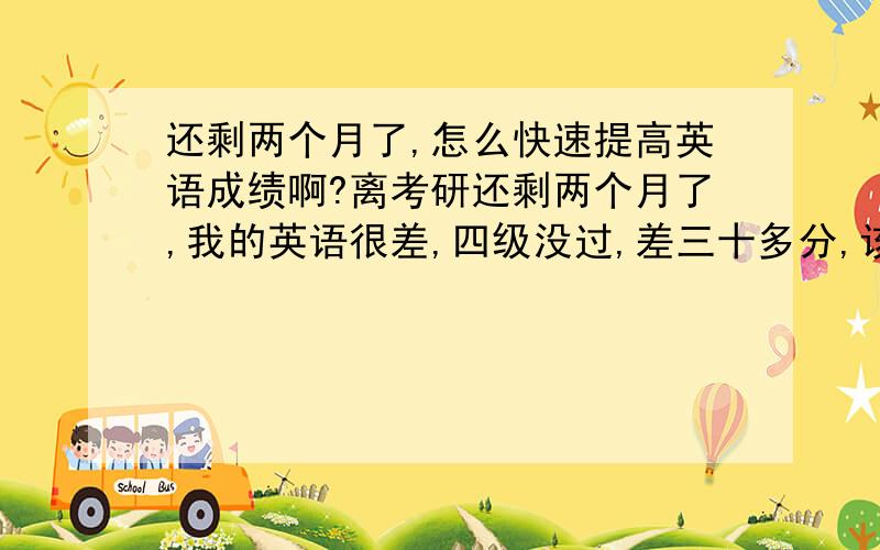 还剩两个月了,怎么快速提高英语成绩啊?离考研还剩两个月了,我的英语很差,四级没过,差三十多分,该怎么提高呢?我现在的水平做09年真题也就30分-40分的水平,怎么才能把成绩稳定在40分+,我也