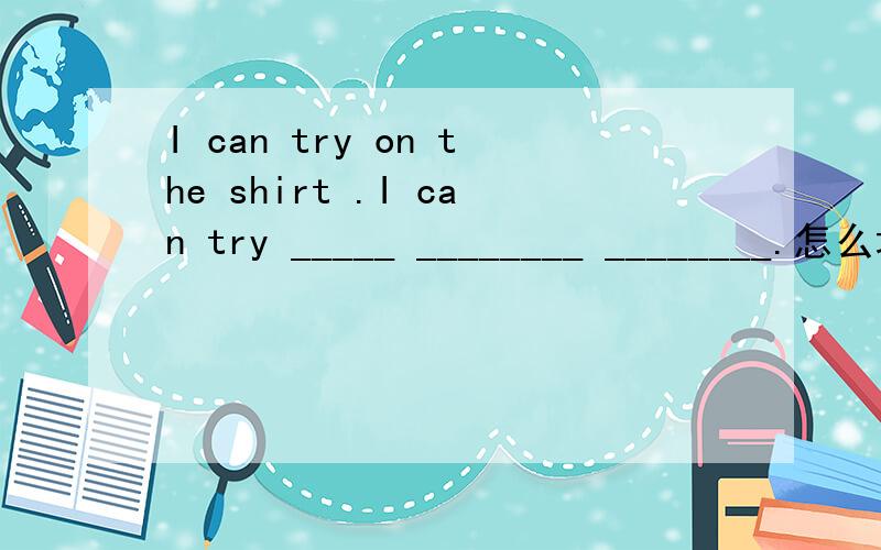 I can try on the shirt .I can try _____ ________ ________.怎么填空?急!快啊!