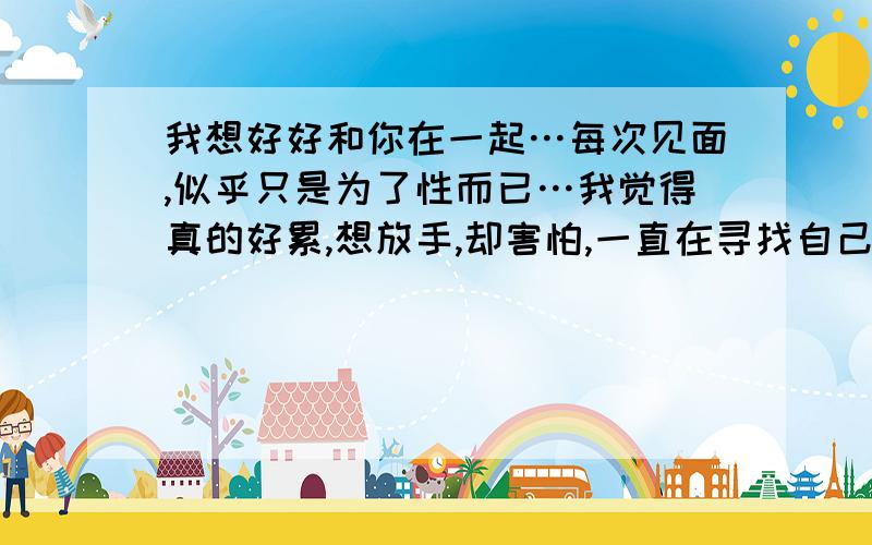 我想好好和你在一起…每次见面,似乎只是为了性而已…我觉得真的好累,想放手,却害怕,一直在寻找自己的安全感,想有个人好好的和我认真开心的在一起,试着他在心里温存那份安全的感觉,想