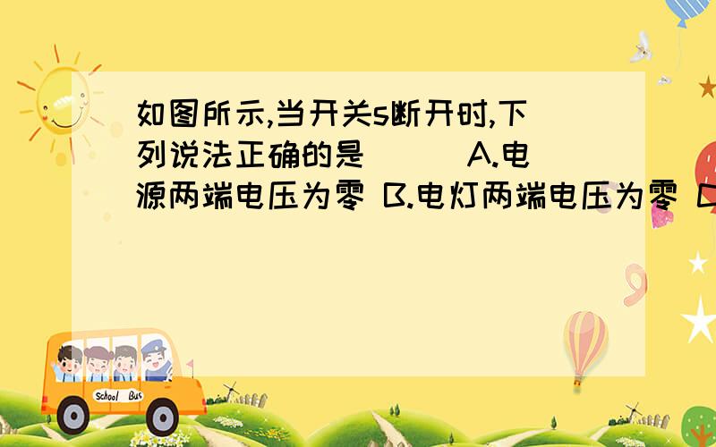 如图所示,当开关s断开时,下列说法正确的是（ ） A.电源两端电压为零 B.电灯两端电压为零 C.开关两端电压为零 D.以上说法皆不对B.C两个选项有什么区别,因为他们是在同一个电路中啊）谢谢