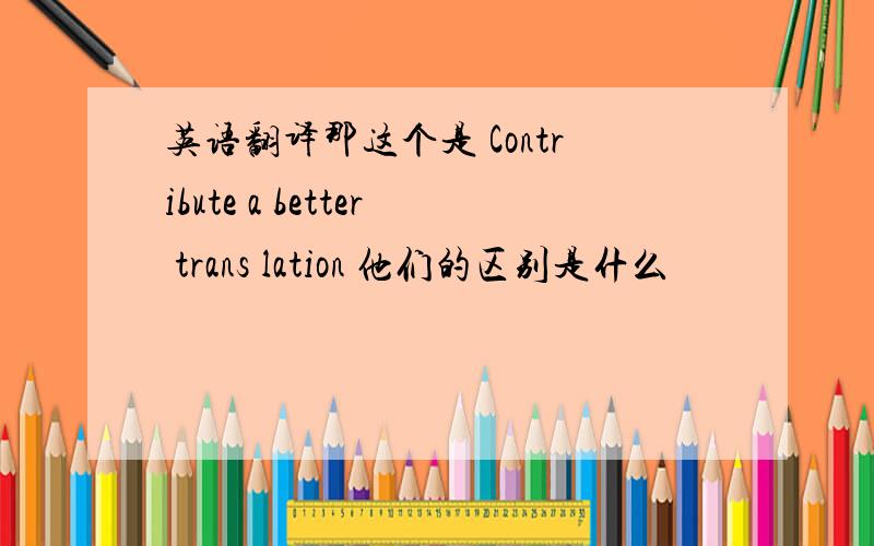 英语翻译那这个是 Contribute a better trans lation 他们的区别是什么