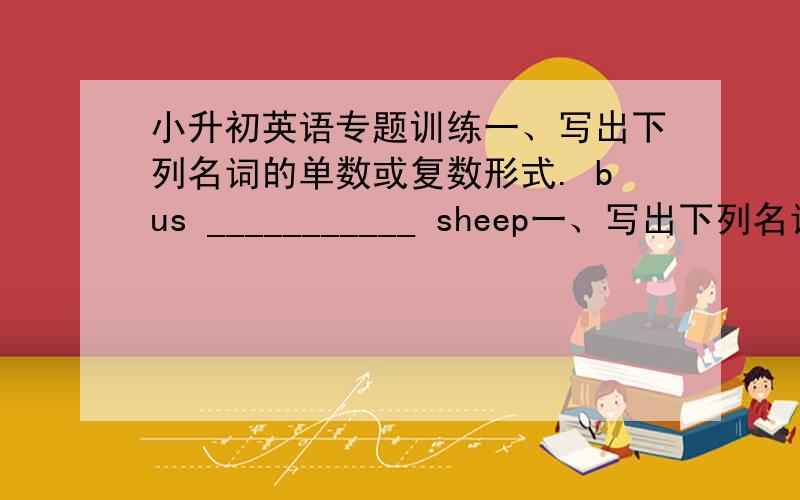 小升初英语专题训练一、写出下列名词的单数或复数形式. bus ___________ sheep一、写出下列名词的单数或复数形式. bus ___________ sheep ___________ woman ___________ dress ___________story ___________ watch__________