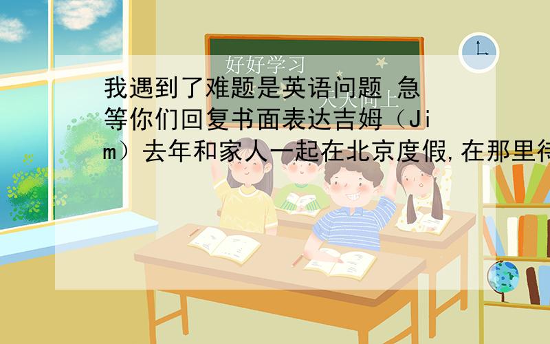 我遇到了难题是英语问题 急 等你们回复书面表达吉姆（Jim）去年和家人一起在北京度假,在那里待了一周,行程如下表.请根据所给信息写一篇英语短文,描述一下吉姆的北京之旅.要求：时态正