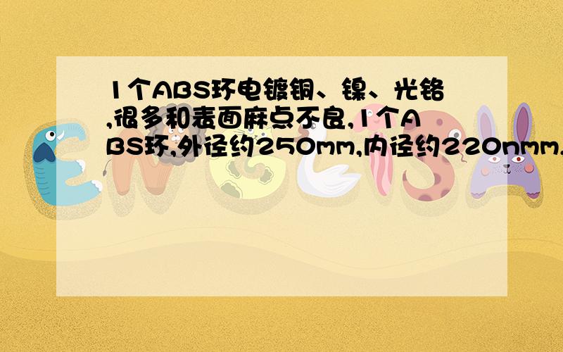 1个ABS环电镀铜、镍、光铬,很多和表面麻点不良,1个ABS环,外径约250mm,内径约220nmm,电镀铜、镍、光铬,产品出现很多翘曲变形和表面麻点不良,