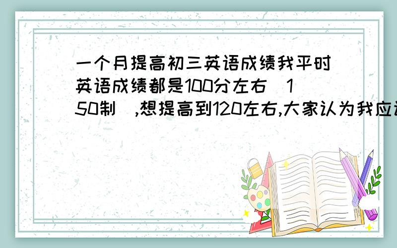 一个月提高初三英语成绩我平时英语成绩都是100分左右(150制),想提高到120左右,大家认为我应该多读课文(以前从来不读,有听磁带,读课文有用吗?)还是做大量习题好?要迅速提高到120左右!请高