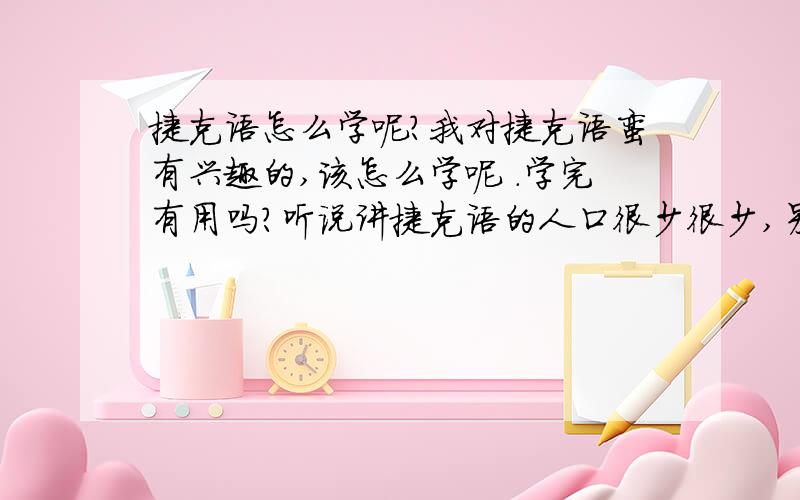 捷克语怎么学呢?我对捷克语蛮有兴趣的,该怎么学呢 .学完有用吗?听说讲捷克语的人口很少很少,另外、他的发音规则是不是和德语很像呢?