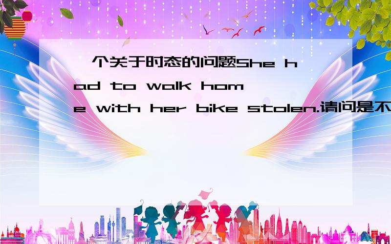 一个关于时态的问题She had to walk home with her bike stolen.请问是不是在with的复合结构中,没有完成时态啊?是不是不可以说She had to walk home with her bike having been stolen.With her bike having been stolen,she had to